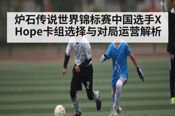 炉石传说世界锦标赛中国选手XHope卡组选择与对局运营解析