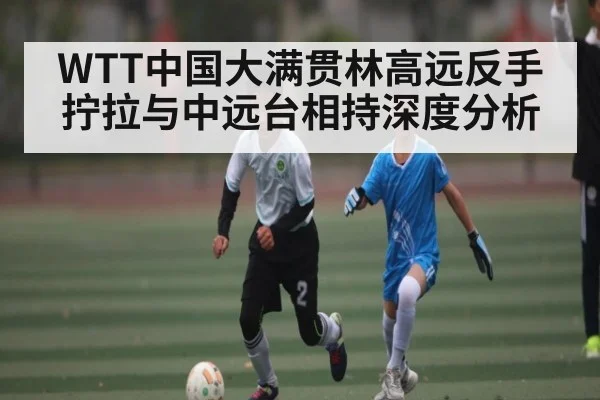 WTT中国大满贯林高远反手拧拉与中远台相持深度分析
