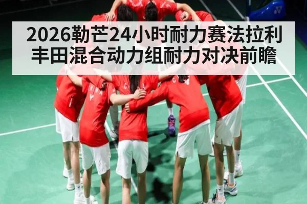 2026勒芒24小时耐力赛法拉利丰田混合动力组耐力对决前瞻