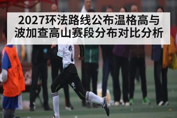 2027环法路线公布温格高与波加查高山赛段分布对比分析